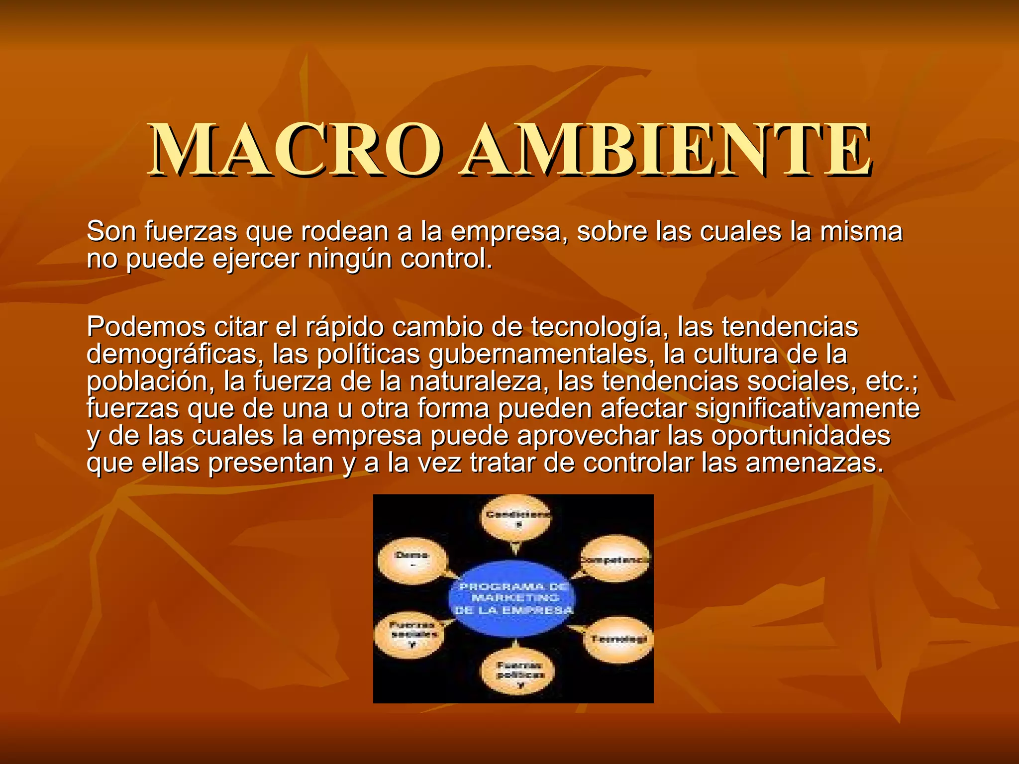 MACRO AMBIENTE Son fuerzas que rodean a la empresa, sobre las cuales la misma no puede ejercer ningún control.  Podemos citar el rápido cambio de tecnología, las tendencias demográficas, las políticas gubernamentales, la cultura de la población, la fuerza de la naturaleza, las tendencias sociales, etc.; fuerzas que de una u otra forma pueden afectar significativamente y de las cuales la empresa puede aprovechar las oportunidades que ellas presentan y a la vez tratar de controlar las amenazas. 