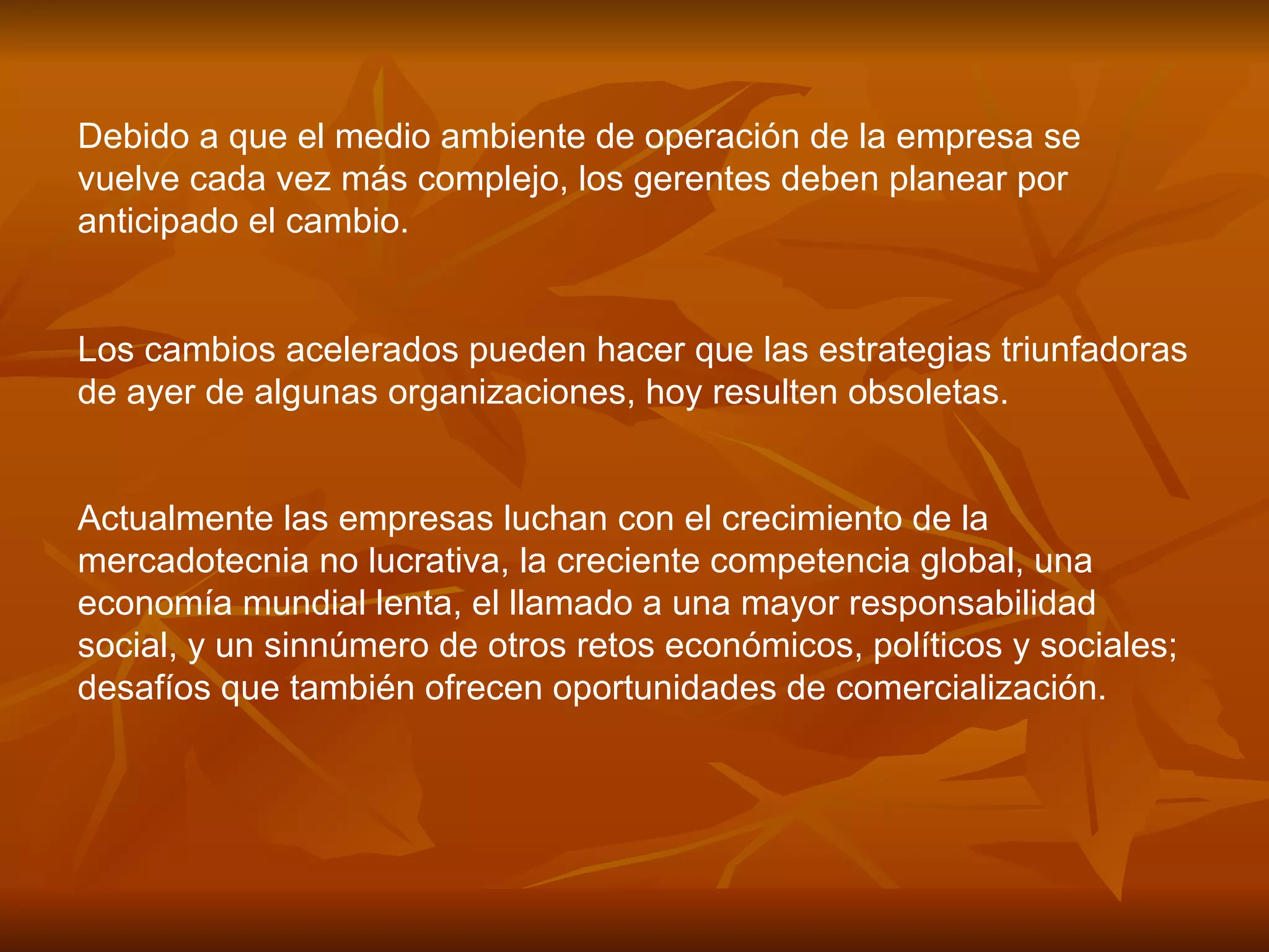 Debido a que el medio ambiente de operación de la empresa se vuelve cada vez más complejo, los gerentes deben planear por anticipado el cambio.  Los cambios acelerados pueden hacer que las estrategias triunfadoras de ayer de algunas organizaciones, hoy resulten obsoletas.  Actualmente las empresas luchan con el crecimiento de la mercadotecnia no lucrativa, la creciente competencia global, una economía mundial lenta, el llamado a una mayor responsabilidad social, y un sinnúmero de otros retos económicos, políticos y sociales; desafíos que también ofrecen oportunidades de comercialización.   