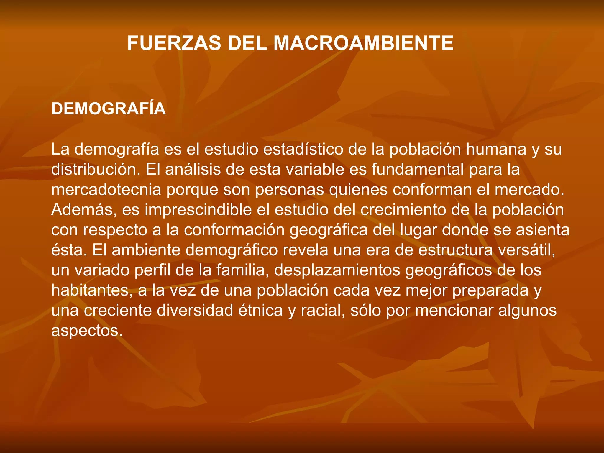 FUERZAS DEL MACROAMBIENTE DEMOGRAFÍA  La demografía es el estudio estadístico de la población humana y su distribución. El análisis de esta variable es fundamental para la mercadotecnia porque son personas quienes conforman el mercado. Además, es imprescindible el estudio del crecimiento de la población con respecto a la conformación geográfica del lugar donde se asienta ésta. El ambiente demográfico revela una era de estructura versátil, un variado perfil de la familia, desplazamientos geográficos de los habitantes, a la vez de una población cada vez mejor preparada y una creciente diversidad étnica y racial, sólo por mencionar algunos aspectos.  