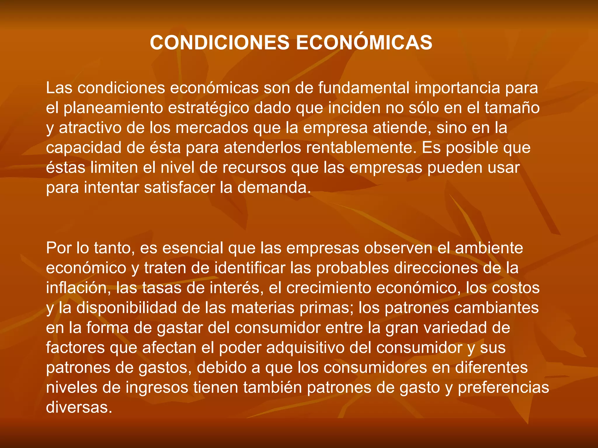 CONDICIONES ECONÓMICAS   Las condiciones económicas son de fundamental importancia para el planeamiento estratégico dado que inciden no sólo en el tamaño y atractivo de los mercados que la empresa atiende, sino en la capacidad de ésta para atenderlos rentablemente. Es posible que éstas limiten el nivel de recursos que las empresas pueden usar para intentar satisfacer la demanda.  Por lo tanto, es esencial que las empresas observen el ambiente económico y traten de identificar las probables direcciones de la inflación, las tasas de interés, el crecimiento económico, los costos y la disponibilidad de las materias primas; los patrones cambiantes en la forma de gastar del consumidor entre la gran variedad de factores que afectan el poder adquisitivo del consumidor y sus patrones de gastos, debido a que los consumidores en diferentes niveles de ingresos tienen también patrones de gasto y preferencias diversas.  