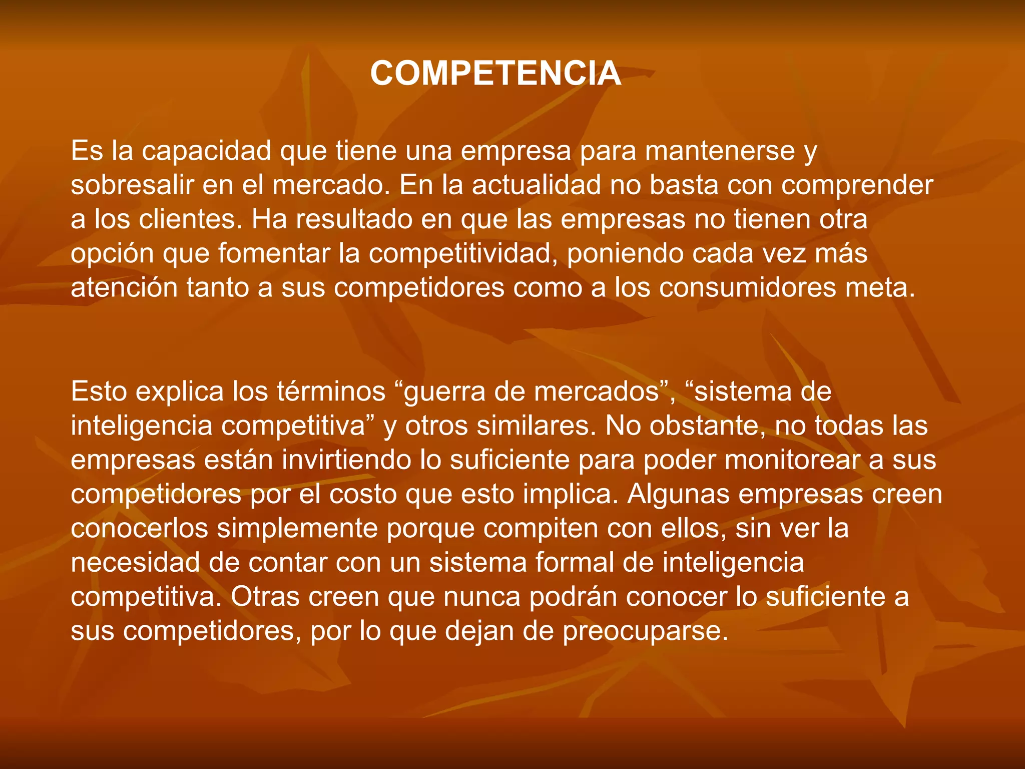 COMPETENCIA   Es la capacidad que tiene una empresa para mantenerse y sobresalir en el mercado. En la actualidad no basta con comprender a los clientes. Ha resultado en que las empresas no tienen otra opción que fomentar la competitividad, poniendo cada vez más atención tanto a sus competidores como a los consumidores meta.  Esto explica los términos “guerra de mercados”, “sistema de inteligencia competitiva” y otros similares. No obstante, no todas las empresas están invirtiendo lo suficiente para poder monitorear a sus competidores por el costo que esto implica. Algunas empresas creen conocerlos simplemente porque compiten con ellos, sin ver la necesidad de contar con un sistema formal de inteligencia competitiva. Otras creen que nunca podrán conocer lo suficiente a sus competidores, por lo que dejan de preocuparse.  