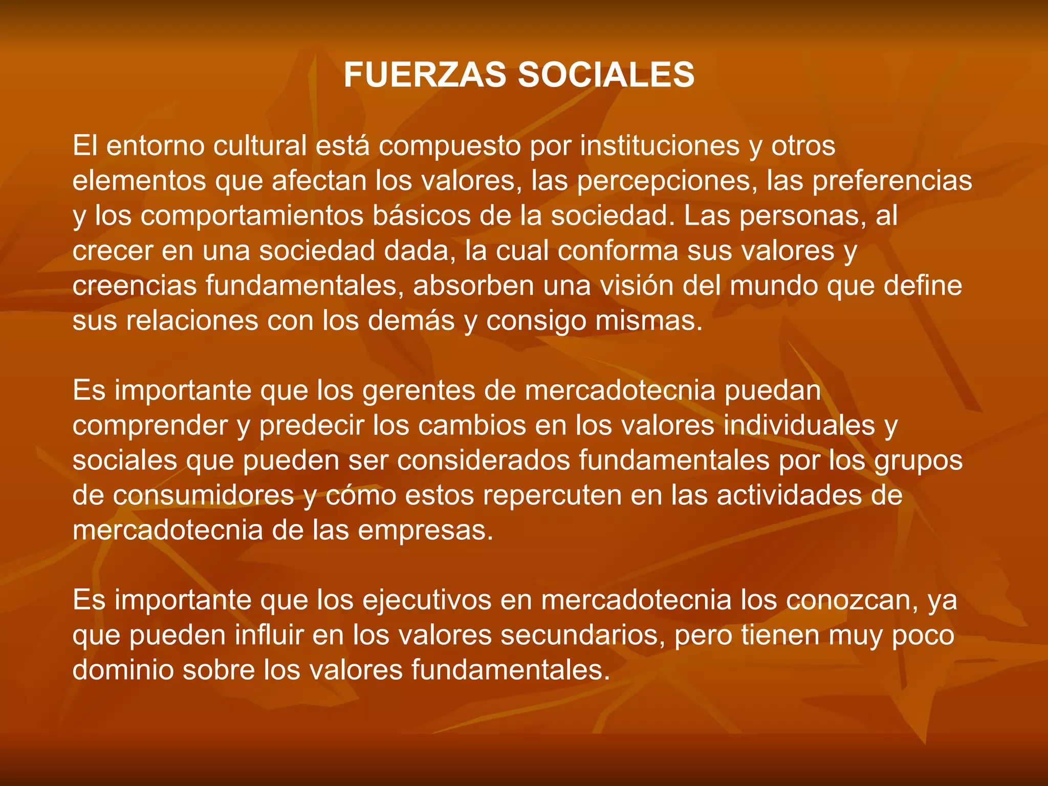 FUERZAS SOCIALES   El entorno cultural está compuesto por instituciones y otros elementos que afectan los valores, las percepciones, las preferencias y los comportamientos básicos de la sociedad. Las personas, al crecer en una sociedad dada, la cual conforma sus valores y creencias fundamentales, absorben una visión del mundo que define sus relaciones con los demás y consigo mismas.  Es importante que los gerentes de mercadotecnia puedan comprender y predecir los cambios en los valores individuales y sociales que pueden ser considerados fundamentales por los grupos de consumidores y cómo estos repercuten en las actividades de mercadotecnia de las empresas.  Es importante que los ejecutivos en mercadotecnia los conozcan, ya que pueden influir en los valores secundarios, pero tienen muy poco dominio sobre los valores fundamentales.  