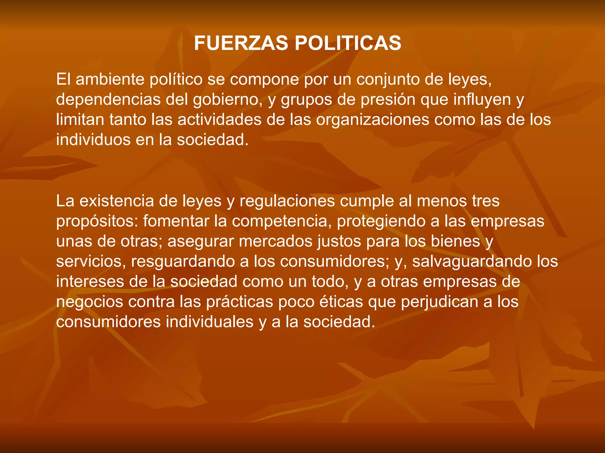 FUERZAS POLITICAS El ambiente político se compone por un conjunto de leyes, dependencias del gobierno, y grupos de presión que influyen y limitan tanto las actividades de las organizaciones como las de los individuos en la sociedad.  La existencia de leyes y regulaciones cumple al menos tres propósitos: fomentar la competencia, protegiendo a las empresas unas de otras; asegurar mercados justos para los bienes y servicios, resguardando a los consumidores; y, salvaguardando los intereses de la sociedad como un todo, y a otras empresas de negocios contra las prácticas poco éticas que perjudican a los consumidores individuales y a la sociedad.  