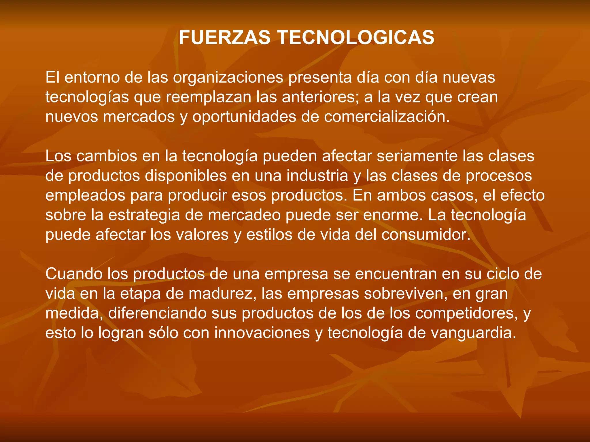 FUERZAS TECNOLOGICAS El entorno de las organizaciones presenta día con día nuevas tecnologías que reemplazan las anteriores; a la vez que crean nuevos mercados y oportunidades de comercialización.  Los cambios en la tecnología pueden afectar seriamente las clases de productos disponibles en una industria y las clases de procesos empleados para producir esos productos. En ambos casos, el efecto sobre la estrategia de mercadeo puede ser enorme. La tecnología puede afectar los valores y estilos de vida del consumidor.  Cuando los productos de una empresa se encuentran en su ciclo de vida en la etapa de madurez, las empresas sobreviven, en gran medida, diferenciando sus productos de los de los competidores, y esto lo logran sólo con innovaciones y tecnología de vanguardia.  