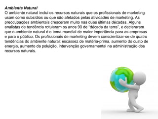Ambiente Natural O ambiente natural inclui os recursos naturais que os profissionais de marketing usam como subsídios ou que são afetados pelas atividades de marketing. As preocupações ambientais cresceram muito nas duas últimas décadas. Alguns analistas de tendência rotularam os anos 90 de “década da terra”, e declararam que o ambiente natural é o tema mundial de maior importância para as empresas e para o público. Os profissionais de marketing devem conscientizar-se de quatro tendências do ambiente natural: escassez de matéria-prima, aumento do custo de energia, aumento da poluição, intervenção governamental na administração dos recursos naturais. 