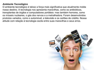 Ambiente Tecnológico O ambiente tecnológico é talvez a força mais significativa que atualmente molda nosso destino. A tecnologia nos apresenta maravilhas, como os antibióticos, transplantes de órgãos e computadores portáteis: mas também horrores, como os mísseis nucleares, o gás dos nervos e a metralhadora. Foram desenvolvidos produtos variados, como o automóvel, a televisão e os cartões de crédito. Nossa atitude com relação à tecnologia oscila entre suas maravilhas e seus erros. 