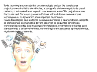 Toda tecnologia nova substitui uma tecnologia antiga. Os transistores prejudicaram a indústria de válvulas, a xerografia afetou o negócio de papel carbono, o automóvel teve impacto nas ferrovias, e os CDs prejudicaram os discos de vinil. Toda vez que as indústrias velhas lutaram com as novas tecnologias ou as ignoraram seus negócios declinaram. Novas tecnologias são sinônimo de novos mercados e oportunidades, portanto os profissionais de marketing devem observar as seguintes tendências tecnológicas: rapidêz das mudanças tecnológicas, orçamentos elevados para planejamento e desenvolvimento, concentração em pequenos aprimoramentos, regulamentação crescente. 