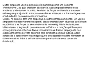 Muitas empresas vêem o ambiente do marketing como um elemento "incontrolável", ao qual precisam adaptar-se. Aceitam passivamente esse ambiente e não tentam mudá-lo. Analisam as forças ambientais e elaboram estratégias que ajudarão a empresa a evitar as ameaças e a tirar vantagem das oportundiades que o ambiente proporciona. Outras, no entanto, têm uma perpectiva de administração ambiental. Em vez de simplesmente observarem e reagirem, essas empresas têm atuações que afetam os públicos e as forças do seu ambiente de marketing. Usam lobistas para influenciarem a legislação que afeta suas indústrias, e relações públicas para conseguirem uma cobertura favorável da imprensa. Fazem propaganda que expressam pontos de vista editoriais para direcinar a opinião pública. Abem porcessos e apresentam reclamações junto aos legisladores para manterem os concorrentes na linha, e asinam contratos para controlar seus canais de distribuição.  