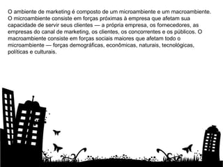 O ambiente de marketing é composto de um microambiente e um macroambiente. O microambiente consiste em forças próximas à empresa que afetam sua capacidade de servir seus clientes — a própria empresa, os fornecedores, as empresas do canal de marketing, os clientes, os concorrentes e os públicos. O macroambiente consiste em forças sociais maiores que afetam todo o microambiente — forças demográficas, econômicas, naturais, tecnológicas, políticas e culturais. 