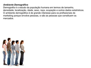 Ambiente Demográfico Demografia é o estudo da população humana em termos de tamanho, densidade, localização, idade, sexo, raça, ocupação e outros dados estatísticos. O ambiente demográfico é de grande interesse para os profissionais de marketing porque envolve pessoas, e são as pessoas que constituem os mercados. 