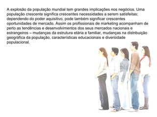 A explosão da população mundial tem grandes implicações nos negócios. Uma população crescente significa crescentes necessidades a serem satisfeitas; dependendo do poder aquisitivo, pode também significar crescentes oportunidades de mercado. Assim os profissionais de marketing acompanham de perto as tendências e desenvolvimentos dos seus mercados nacionais e estrangeiros – mudanças da estrutura etária e familiar, mudanças na distribuição geográfica da população, características educacionais e diversidade populacional.  