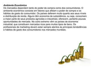 Ambiente Econômico Os mercados dependem tanto do poder de compra como dos consumidores. O ambiente econômico consiste em fatores que afetam o poder de compra e os hábitos de gasto do consumidor. Os países deferem muito quanto aos seus níveis e distribuição de renda. Alguns têm economia de subsistência, ou seja, consomem a maior parte de seus produtos agrícolas e industriais; oferecem, portanto poucas oportunidades de mercado. No outro extremo vêm os países de economia industrial, que constituem mercados ricos para muitos tipos de bens. Os profissionais de marketing devem estar sempre atentos às principais tendedências e hábitos de gasto dos consumidores nos mercados mundiais. 