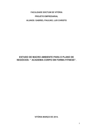 1
FACULDADE DOCTUM DE VITÓRIA
PROJETO EMPRESARIAL
ALUNOS: GABRIEL PAULINO, LUÂ CHRISTO
ESTUDO DE MACRO AMBIENTE PARA O PLANO DE
NEGÓCIOS: ‘’ ACADEMIA CORPO EM FORMA FITNESS’’.
VITÓRIA MARÇO DE 2014.
 