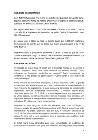 4
AMBIENTE DEMOGRÁFICO
Com 424.948 habitantes, Vila Velha é a cidade mais populosa do Espírito Santo,
segundo estimativa feita pelo Instituto Brasileiro de Geografia e Estatística (IBGE)
publicado em 31/08/2012 no Diário Oficial da União.
Em seguida está Serra com 422.569 moradores, Cariacica com 352.431, Vitória
com 333.162 e Cachoeiro de Itapemirim, na região Central Sul do estado, com
192.156 habitantes.
De acordo com o IBGE, no total, o Espírito Santo tem 3.578.067 habitantes.
Os moradores de acordo com os dados que foram calculados para o dia 1º de
julho de 2012.
Segundo o IBGE, o país possui atualmente 3.191.087 a mais do que em 2010,
quando a população chegou a 190.755.799. A estimativa foi feita com base na que
foi elaborada em 2011 e também no Censo Demográfico de 2010.
AMBIENTE ECONÔMICO
O mercado de academias no Brasil tem a presença maciça de pequenas e
medias empresas. Hoje, este setor enfrenta um enorme desafio: Como
sobreviver as freqüentes oscilações do mercado? Como acompanhar as
tendências e não perder as oportunidades? Como atingir o alto padrão de
qualidade exigido?
Neste cenário de economia emergente, o Brasil desponta como a grande
economia da vez, escolhida para ser o ativo mais rentável e sustentável para a
nova fronteira do capitalismo. O país concentra condições de crescimento
importantes para os investidores internacionais. O Produto Interno Bruto
ultrapassa a casa dos U$1,5 trilhão e, apesar do pouco crescimento econômico
da ultima década, os últimos indicadores tem se mostrado mais otimistas. Um
importante exemplo é o crescimento da classe medica de 52%, apresentando a
entrada de 25 milhões de novos consumidores.
Enquanto as taxas de juros oficiais são elevadas para conter a inflação, o
consumo através do credito fácil continua disparando. Nunca se comprou tanto
internamente no Brasil. Estima-se que em 2012 o consumo ultrapasse os
U$1.2 trilhões. O excelente desempenho brasileiro, comparando-se aos demais
países do cone sul, é uma vantagem para a expansão dos negócios tanto
internamente como externamente.
O Brasil reúne boas condições para uma consolidação da tendência de
crescimento da demanda dos produtos e serviços que impactem na qualidade
 