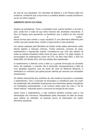 5
de vida de sua população. Os mercados de Beleza e o de Fitness estão em
evidencia, mostrando que a boa forma e a estética aliadas a saúde transforma-
se em um ótimo negocio.
AMBIENTE SÓCIO CULTURAL
Quebra de paradigmas. Tanto a sociedade local, quanto também a de todo o
país, ainda tem a visão de que artes marciais são atividades masculinas. O
foco do Espaço será apresentar os benefícios que a prática da arte marcial
causa a mulher.
Novas formas para manter o corpo saudável. É uma alternativa diferente para
mulher que quer perder peso, manter o corpo bonito e mais saudável.
Um estudo realizado pelo Ministério da Saúde revela dados alarmantes sobre
fatores ligados a doenças crônicas, mortes precoces, excesso de peso,
sedentarismo e hipertensão arterial. Constatou-se que 43% dos adultos de
todas as capitais brasileiras estão acima do peso, sendo 11% deles obesos. A
porcentagem de sedentarismo variou de 21%, em Boa Vista (RO), a 35% em
Natal (RN). Em Recife (PE), 24% dos adultos têm hipertensão.
O sedentarismo é definido como a falta ou a grande diminuição da atividade
física. Na realidade, o conceito não é associado necessariamente à falta de
uma atividade esportiva, pois do ponto de vista da Medicina Moderna, o
sedentário é o individuo que gasta poucas calorias por semana com atividades
ocupacionais.
Os hábitos decorrentes dos confortos da vida moderna trouxeram a sociedade
o sedentarismo. Com a evolução da tecnologia e a tendência cada vez maior
de substituição das atividades ocupacionais que demandam gastos energéticos
por facilidades automatizadas, o ser humano adota cada vez mais a ‘’lei do
menor esforço’’ reduzindo assim o consumo de energia de seu corpo.
Assim como o sedentarismo, a vida moderna também contribui para a má
alimentação dos indivíduos. Respaldadas pelas desculpas de falta de tempo
para realizar as refeições, as pessoas pouco se preocupam em ingerir
alimentos saudáveis.
 