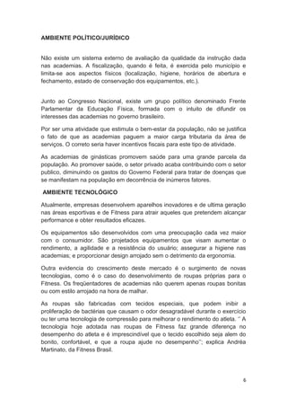 6
AMBIENTE POLÍTICO/JURÍDICO
Não existe um sistema externo de avaliação da qualidade da instrução dada
nas academias. A fiscalização, quando é feita, é exercida pelo município e
limita-se aos aspectos físicos (localização, higiene, horários de abertura e
fechamento, estado de conservação dos equipamentos, etc.).
Junto ao Congresso Nacional, existe um grupo político denominado Frente
Parlamentar da Educação Física, formada com o intuito de difundir os
interesses das academias no governo brasileiro.
Por ser uma atividade que estimula o bem-estar da população, não se justifica
o fato de que as academias paguem a maior carga tributaria da área de
serviços. O correto seria haver incentivos fiscais para este tipo de atividade.
As academias de ginásticas promovem saúde para uma grande parcela da
população. Ao promover saúde, o setor privado acaba contribuindo com o setor
publico, diminuindo os gastos do Governo Federal para tratar de doenças que
se manifestam na população em decorrência de inúmeros fatores.
AMBIENTE TECNOLÓGICO
Atualmente, empresas desenvolvem aparelhos inovadores e de ultima geração
nas áreas esportivas e de Fitness para atrair aqueles que pretendem alcançar
performance e obter resultados eficazes.
Os equipamentos são desenvolvidos com uma preocupação cada vez maior
com o consumidor. São projetados equipamentos que visam aumentar o
rendimento, a agilidade e a resistência do usuário; assegurar a higiene nas
academias; e proporcionar design arrojado sem o detrimento da ergonomia.
Outra evidencia do crescimento deste mercado é o surgimento de novas
tecnologias, como é o caso do desenvolvimento de roupas próprias para o
Fitness. Os freqüentadores de academias não querem apenas roupas bonitas
ou com estilo arrojado na hora de malhar.
As roupas são fabricadas com tecidos especiais, que podem inibir a
proliferação de bactérias que causam o odor desagradável durante o exercício
ou ter uma tecnologia de compressão para melhorar o rendimento do atleta. ‘’ A
tecnologia hoje adotada nas roupas de Fitness faz grande diferença no
desempenho do atleta e é imprescindível que o tecido escolhido seja alem do
bonito, confortável, e que a roupa ajude no desempenho’’; explica Andréa
Martinato, da Fitness Brasil.
 