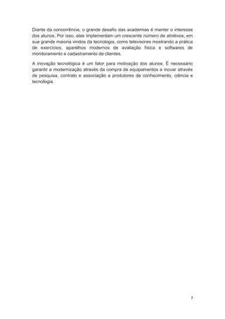 7
Diante da concorrência, o grande desafio das academias é manter o interesse
dos alunos. Por isso, elas implementam um crescente número de atrativos, em
sua grande maioria vindos da tecnologia, como televisores mostrando a prática
de exercícios, aparelhos modernos de avaliação física e softwares de
monitoramento e cadastramento de clientes.
A inovação tecnológica é um fator para motivação dos alunos. É necessário
garantir a modernização através da compra de equipamentos e inovar através
de pesquisa, contrato e associação a produtores de conhecimento, ciência e
tecnologia.
 