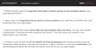 MACROAMBIENTE .:. Como fazer a análise ? NINO CARVALHO
 Primeiramente, faça uma longa lista com tantas variáveis quanto as que conseguir pensar, para
cada fator do PESTEL.
 Agora, faça uma longa lista com ao menos as cinco variáveis (para cada fator do PESTEL) dos mais
relevantes para sua organização.
 Discorra brevemente sobre como cada uma das variáveis afeta sua marca. Ou seja, não coloque
simplesmente “Aumento do poder aquisitivo da Classe C”, mas fale como isso impacta a sua
organização e seu mercado.
 Lembre-se que os itens escolhidos devem ser fruto de pesquisas (há inúmeras fontes atuais de
informação sobre qualquer mercado em pesquisas, artigos e notícias na internet) e entrevistas com
executivos/profissionais de mercado (de dentro e/ou de fora da sua organização).
 