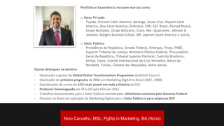 Portfólio e Experiência incluem marcas como:
:: Setor Privado
- Toyota, Ericsson Latin America, Ipiranga, Souza Cruz, Dupont Latin
America, Dow Latin America, Embratel, EDP, GS1 Brasil, Pernod Ricard,
Grupo Multiplan, Grupo Boticário, Claro, Net, Qualcomm, Johnson &
Johnson, Rutgers Business School, IBP, Aperam South America e outras.
:: Setor Público
- Presidência da República, Senado Federal, Embrapa, Finep, FNDE,
Superior Tribunal de Justiça, Ministério Público Federal, Procuradoria
Geral da República, Tribunal Superior Eleitoral, Exército Brasileiro,
Anvisa, Caixa, Comitê Internacional da Cruz Vermelha, Banco do
Nordeste, Furnas, Câmara dos Deputados, entre outras.
Outros destaques na carreira:
- Idealizador e gestor do Global Online Transformation Programme do British Council
- Idealizador do primeiro programa de MBA em Marketing Digital no Brasil (IGEC, 2008)
- Coordenador de cursos de MBA mais jovem em toda a história da FGV
- Professor homenageado em SP e GO pela FGV em 2013
- Trabalhos desenvolvidos para o Setor Público considerados referências nacionais pelo Governo Federal
- Pioneiro no Brasil em aplicação de Marketing Digital para o Setor Público e para empresas B2B
Nino Carvalho, BA (Hons), PgDip in Marketing, MSc.
Nino Carvalho, MSc, PgDip in Marketing, BA (Hons)
 