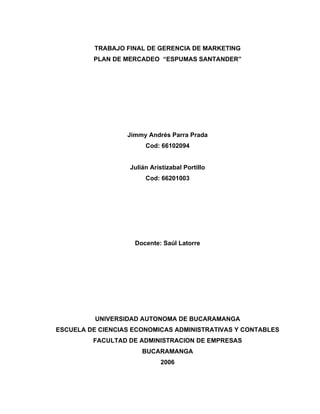 TRABAJO FINAL DE GERENCIA DE MARKETING
         PLAN DE MERCADEO “ESPUMAS SANTANDER”




                  Jimmy Andrés Parra Prada
                        Cod: 66102094


                   Julián Aristizabal Portillo
                        Cod: 66201003




                    Docente: Saúl Latorre




          UNIVERSIDAD AUTONOMA DE BUCARAMANGA
ESCUELA DE CIENCIAS ECONOMICAS ADMINISTRATIVAS Y CONTABLES
         FACULTAD DE ADMINISTRACION DE EMPRESAS
                       BUCARAMANGA
                             2006
 