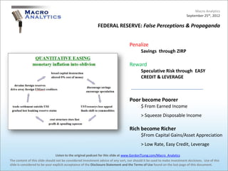 Macro Analytics
                                                                                                                          September 25th, 2012

                                                            FEDERAL RESERVE: False Perceptions & Propaganda


                                                                                  Penalize
                                                                                          Savings through ZIRP

                                                                                  Reward
                                                                                          Speculative Risk through EASY
                                                                                          CREDIT & LEVERAGE



                                                                                  Poor become Poorer
                                                                                          $ From Earned Income
                                                                                          > Squeeze Disposable Income

                                                                                  Rich become Richer
                                                                                          $From Capital Gains/Asset Appreciation
                                                                                          > Low Rate, Easy Credit, Leverage

                                 Listen to the original podcast for this slide at www.GordonTLong.com/Macro_Analytics
The content of this slide should not be considered investment advice of any sort, nor should it be used to make investment decisions. Use of this
slide is considered to be your explicit acceptance of the Disclosure Statement and the Terms of Use found on the last page of this document.
 