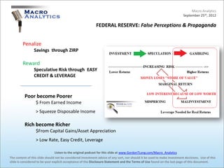 Macro Analytics
                                                                                                                          September 25th, 2012

                                                            FEDERAL RESERVE: False Perceptions & Propaganda


         Penalize
                 Savings through ZIRP

         Reward
                 Speculative Risk through EASY
                 CREDIT & LEVERAGE



          Poor become Poorer
                  $ From Earned Income
                  > Squeeze Disposable Income

          Rich become Richer
                  $From Capital Gains/Asset Appreciation
                  > Low Rate, Easy Credit, Leverage

                                 Listen to the original podcast for this slide at www.GordonTLong.com/Macro_Analytics
The content of this slide should not be considered investment advice of any sort, nor should it be used to make investment decisions. Use of this
slide is considered to be your explicit acceptance of the Disclosure Statement and the Terms of Use found on the last page of this document.
 