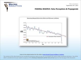 Macro Analytics
                                                                                                                          September 25th, 2012

                                                            FEDERAL RESERVE: False Perceptions & Propaganda




                                 Listen to the original podcast for this slide at www.GordonTLong.com/Macro_Analytics
The content of this slide should not be considered investment advice of any sort, nor should it be used to make investment decisions. Use of this
slide is considered to be your explicit acceptance of the Disclosure Statement and the Terms of Use found on the last page of this document.
 