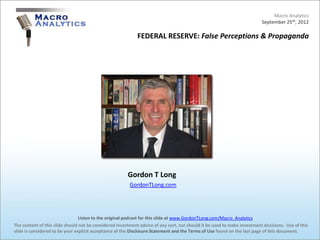 Macro Analytics
                                                                                                                          September 25th, 2012

                                                            FEDERAL RESERVE: False Perceptions & Propaganda




                                                        Gordon T Long
                                                         GordonTLong.com




                                 Listen to the original podcast for this slide at www.GordonTLong.com/Macro_Analytics
The content of this slide should not be considered investment advice of any sort, nor should it be used to make investment decisions. Use of this
slide is considered to be your explicit acceptance of the Disclosure Statement and the Terms of Use found on the last page of this document.
 