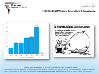 Macro Analytics
                                                                                                                          September 25th, 2012

                                                            FEDERAL RESERVE: False Perceptions & Propaganda




                                 Listen to the original podcast for this slide at www.GordonTLong.com/Macro_Analytics
The content of this slide should not be considered investment advice of any sort, nor should it be used to make investment decisions. Use of this
slide is considered to be your explicit acceptance of the Disclosure Statement and the Terms of Use found on the last page of this document.
 