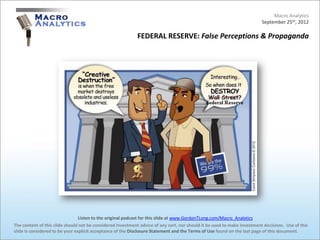 Macro Analytics
                                                                                                                          September 25th, 2012

                                                            FEDERAL RESERVE: False Perceptions & Propaganda




                                 Listen to the original podcast for this slide at www.GordonTLong.com/Macro_Analytics
The content of this slide should not be considered investment advice of any sort, nor should it be used to make investment decisions. Use of this
slide is considered to be your explicit acceptance of the Disclosure Statement and the Terms of Use found on the last page of this document.
 