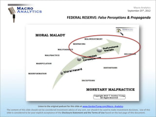 Macro Analytics
                                                                                                                          September 25th, 2012

                                                            FEDERAL RESERVE: False Perceptions & Propaganda




                                 Listen to the original podcast for this slide at www.GordonTLong.com/Macro_Analytics
The content of this slide should not be considered investment advice of any sort, nor should it be used to make investment decisions. Use of this
slide is considered to be your explicit acceptance of the Disclosure Statement and the Terms of Use found on the last page of this document.
 