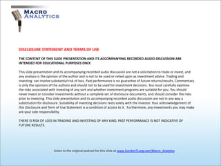 DISCLOSURE STATEMENT AND TERMS OF USE

THE CONTENT OF THIS SLIDE PRESENTATION AND ITS ACCOMPANYING RECORDED AUDIO DISCUSSION ARE
INTENDED FOR EDUCATIONAL PURPOSES ONLY.

This slide presentation and its accompanying recorded audio discussion are not a solicitation to trade or invest, and
any analysis is the opinion of the author and is not to be used or relied upon as investment advice. Trading and
investing can involve substantial risk of loss. Past performance is no guarantee of future returns/results. Commentary
is only the opinions of the authors and should not to be used for investment decisions. You must carefully examine
the risks associated with investing of any sort and whether investment programs are suitable for you. You should
never invest or consider investments without a complete set of disclosure documents, and should consider the risks
prior to investing. This slide presentation and its accompanying recorded audio discussion are not in any way a
substitution for disclosure. Suitability of investing decisions rests solely with the investor. Your acknowledgement of
this Disclosure and Term of Use Statement is a condition of access to it. Furthermore, any investments you may make
are your sole responsibility.

THERE IS RISK OF LOSS IN TRADING AND INVESTING OF ANY KIND. PAST PERFORMANCE IS NOT INDICATIVE OF
FUTURE RESULTS.




                       Listen to the original podcast for this slide at www.GordonTLong.com/Macro_Analytics
 