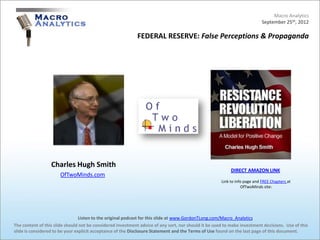 Macro Analytics
                                                                                                                            September 25th, 2012

                                                            FEDERAL RESERVE: False Perceptions & Propaganda




                  Charles Hugh Smith
                                                                                                           DIRECT AMAZON LINK
                      OfTwoMinds.com
                                                                                                      Link to info page and FREE Chapters at
                                                                                                                 OfTwoMinds site:




                                 Listen to the original podcast for this slide at www.GordonTLong.com/Macro_Analytics
The content of this slide should not be considered investment advice of any sort, nor should it be used to make investment decisions. Use of this
slide is considered to be your explicit acceptance of the Disclosure Statement and the Terms of Use found on the last page of this document.
 