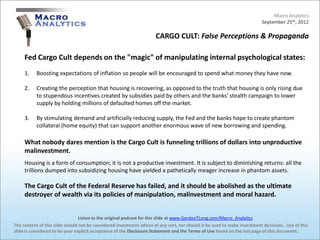 Macro Analytics
                                                                                                                          September 25th, 2012

                                                                     CARGO CULT: False Perceptions & Propaganda

     Fed Cargo Cult depends on the "magic" of manipulating internal psychological states:
     1.    Boosting expectations of inflation so people will be encouraged to spend what money they have now.

     2.    Creating the perception that housing is recovering, as opposed to the truth that housing is only rising due
           to stupendous incentives created by subsidies paid by others and the banks' stealth campaign to lower
           supply by holding millions of defaulted homes off the market.

     3.    By stimulating demand and artificially reducing supply, the Fed and the banks hope to create phantom
           collateral (home equity) that can support another enormous wave of new borrowing and spending.

     What nobody dares mention is the Cargo Cult is funneling trillions of dollars into unproductive
     malinvestment.
     Housing is a form of consumption; it is not a productive investment. It is subject to diminishing returns: all the
     trillions dumped into subsidizing housing have yielded a pathetically meager increase in phantom assets.

     The Cargo Cult of the Federal Reserve has failed, and it should be abolished as the ultimate
     destroyer of wealth via its policies of manipulation, malinvestment and moral hazard.


                                 Listen to the original podcast for this slide at www.GordonTLong.com/Macro_Analytics
The content of this slide should not be considered investment advice of any sort, nor should it be used to make investment decisions. Use of this
slide is considered to be your explicit acceptance of the Disclosure Statement and the Terms of Use found on the last page of this document.
 