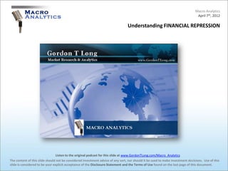 Macro Analytics
                                                                                                                                 April 7th, 2012

                                                                                 Understanding FINANCIAL REPRESSION




                                 Listen to the original podcast for this slide at www.GordonTLong.com/Macro_Analytics
The content of this slide should not be considered investment advice of any sort, nor should it be used to make investment decisions. Use of this
slide is considered to be your explicit acceptance of the Disclosure Statement and the Terms of Use found on the last page of this document.
 