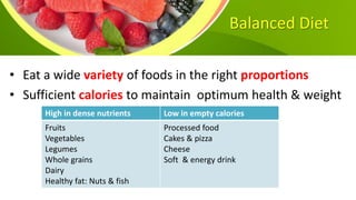 Balanced Diet
• Eat a wide variety of foods in the right proportions
• Sufficient calories to maintain optimum health & weight
High in dense nutrients Low in empty calories
Fruits
Vegetables
Legumes
Whole grains
Dairy
Healthy fat: Nuts & fish
Processed food
Cakes & pizza
Cheese
Soft & energy drink
 