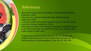 References
•Nutrients and proximate principles of food. Gaurav Kamboje.
Slideshare, 2016
•Nutrition as a part of healthy life style. Michael Karing.
Slideshare, 2014
• national health and medical research council. (Eat for Health
Australian Dietary Guidelines), 2018
•Musaiger AO (2011) The Paradox of Nutrition-Related Diseases
in the Arab Countries: The Need for Action. Int. J. Environ. Res.
Public Health 8: 3637-3671.
•Habiba IA et al (2013) High proportion of 6 to 18-year-old
children and adolescents in the United Arab Emirates are not
meeting dietary recommendations. Nutr Res 33: 447-456.
 