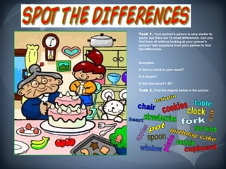 Task 1. Your partner’s picture is very similar to
yours, but there are 10 small differences. Can you
find them all without looking at your partner’s
picture? Ask questions from your partner to find
the differences.



Examples:

Is there a clock in your room?

Is it brown?

Is the time about 1.30?

Task 2. Find the objects below in the picture.
 