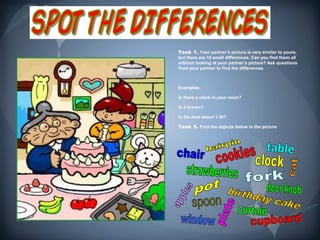 Task 1. Your partner’s picture is very similar to yours,
but there are 10 small differences. Can you find them all
without looking at your partner’s picture? Ask questions
from your partner to find the differences.



Examples:

Is there a clock in your room?

Is it brown?

Is the time about 1.30?

Task 2. Find the objects below in the picture.
 