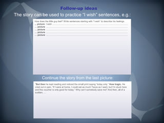 Follow-up ideas
The story can be used to practice “I wish” sentences, e.g.:
          How does the little guy feel? Write sentences starting with ”I wish” to describe his feelings.
          How does the little     feel? Write sentences starting with ”I wish” to describe his feelings.
          ... picture II wish ……………………………………………………………………………………….
          ... picture wish ……………………………………………………………………………………….
          … picture ..…………………………………………………………………………………………….
          … picture ..…………………………………………………………………………………………….
          … picture ..…………………………………………………………………………………………….
          … picture ..…………………………………………………………………………………………….
          … picture ..…………………………………………………………………………………………….
          … picture ..…………………………………………………………………………………………….
          … picture ..…………………………………………………………………………………………….
          … picture ..…………………………………………………………………………………………….




                 Continue the story from the last picture:
          “But then he kept reading and noticed the small print saying “today only.” How tragic. He
           But then he kept reading and noticed the small print saying                           He
          cried out in pain, “If II were at home, II could eat as much Tacos as II want, but I’m stuck here
          cried out in pain, “If were at home, could eat as much Tacos as want, but I’m stuck here
          and this voucher is only good for today.” Why can’t somebody save me? And then, all of a
          and this voucher is only good for today.” Why can’t somebody save me? And then, all of a
          sudden, …
          sudden, …
 