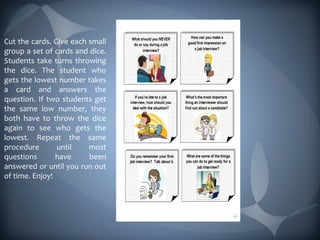 Cut the cards. Give each small
group a set of cards and dice.
Students take turns throwing
the dice. The student who
gets the lowest number takes
a card and answers the
question. If two students get
the same low number, they
both have to throw the dice
again to see who gets the
lowest. Repeat the same
procedure       until    most
questions       have     been
answered or until you run out
of time. Enjoy!
 