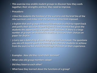This exercise may enable student groups to discover how they work
together; their strengths and how they need to improve.
Procedure:
1 Give the students the handout of the scenario and the brief bio of the
nine survivors and make clear the 30 minute time limit imposed.
2 Explain that each group will have five minutes in which to report back
and justify their decision. Reporting back is not essential but gives the
students the opportunity to explain their decisions. If there is a large
number of groups, an alternative would be to record their choices on
paper for display.
3 Carry out a debriefing of how the group had functioned. The questions
you ask will depend upon the learning you want the students to achieve
from the exercise but should encourage reflection on their experience.


Examples - How did they reach their decision?
What roles did group members adopt?
Did they listen to each other?
What have they learned about the functions of a group?
 