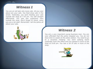 Witness 1
You are an old lady who loves cats. All you care
about are your cats. You feed stray cats in the
street. Yesterday, you were feeding your cats
outside the shop at 7.45 pm. You left straight
afterwards. You saw two suspicious men
outside the shop. Don’t forget to shout, since
you are a bit deaf. Remember: tell the police all
about your cats.



                                                                     Witness 2
                                                    You are a very important young business man. You are
                                                    very offended that the police stopped you. You do not
                                                    have time to waste at the police station. You need to go
                                                    to a business meeting. You were walking home
                                                    yesterday from the office and you passed in front of the
                                                    shop at 8.00 pm. You saw a lot of cats in front of the
                                                    shop.
 