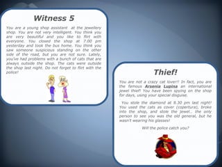 Witness 5
You are a young shop assistant at the jewellery
shop. You are not very intelligent. You think you
are very beautiful and you like to flirt with
everyone. You closed the shop at 7.00 pm
yesterday and took the bus home. You think you
saw someone suspicious standing on the other
side of the road, but you are not sure. Lately,
you’ve had problems with a bunch of cats that are
always outside the shop. The cats were outside
the shop last night. Do not forget to flirt with the
police!                                                                 Thief!
                                                       You are not a crazy cat lover!! In fact, you are
                                                       the famous Arsenia Lupina an international
                                                       jewel thief! You have been spying on the shop
                                                       for days, using your special disguise.

                                                        You stole the diamond at 8.30 pm last night!
                                                       You used the cats as cover (copertura), broke
                                                       into the shop, and stole the jewel… the only
                                                       person to see you was the old general, but he
                                                       wasn't wearing his glasses!

                                                                  Will the police catch you?
 