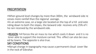 PRECIPITATION
•When ground level changes by more than 300m, the windward side re
ceives more rainfall than the regional average.
•In an extreme case, on a large site located on the top of a hill and exte
nding down to both the slopes, the leeward side receives only 25% of t
he rain received by the windward side.
•REASON: hill forces the air mass to rise which cools it down and it is no
loner able to support the moisture carried. This effect can also be caus
ed by towns. The opposite is also true.
SKY CONDITIONS
•Abrupt change in topography may cause a permanent cloud cover like
in the rock of Gibraltar.
 