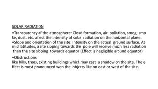 SOLAR RADIATION
•Transparency of the atmosphere: Cloud formation, air pollution, smog, smo
ke, dust, etc. affect the intensity of solar radiation on the horizontal plane.
•Slope and orientation of the site: Intensity on the actual ground surface. At
mid latitudes, a site sloping towards the pole will receive much less radiation
than the site sloping towards equator. (Effect is negligible around equator)
•Obstructions
like hills, trees, existing buildings which may cast a shadow on the site. The e
ffect is most pronounced wen the objects like on east or west of the site.
 