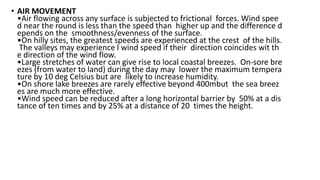 • AIR MOVEMENT
•Air flowing across any surface is subjected to frictional forces. Wind spee
d near the round is less than the speed than higher up and the difference d
epends on the smoothness/evenness of the surface.
•On hilly sites, the greatest speeds are experienced at the crest of the hills.
The valleys may experience I wind speed if their direction coincides wit th
e direction of the wind flow.
•Large stretches of water can give rise to local coastal breezes. On‐sore bre
ezes (from water to land) during the day may lower the maximum tempera
ture by 10 deg Celsius but are likely to increase humidity.
•On shore lake breezes are rarely effective beyond 400mbut the sea breez
es are much more effective.
•Wind speed can be reduced after a long horizontal barrier by 50% at a dis
tance of ten times and by 25% at a distance of 20 times the height.
 