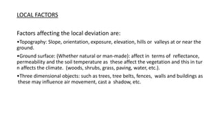 LOCAL FACTORS
Factors affecting the local deviation are:
•Topography: Slope, orientation, exposure, elevation, hills or valleys at or near the
ground.
•Ground surface: (Whether natural or man‐made): affect in terms of reflectance,
permeability and the soil temperature as these affect the vegetation and this in tur
n affects the climate. (woods, shrubs, grass, paving, water, etc.).
•Three dimensional objects: such as trees, tree belts, fences, walls and buildings as
these may influence air movement, cast a shadow, etc.
 