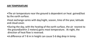 AIR TEMPERATURE
•The air temperature near the ground is dependent on heat gained/lost
by the earth surface.
•heat exchange varies with day/night, season, time of the year, latitude
and cloud cover.
•During the day, with the heating of the earth surface, the air nearest to
the ground(within 2 meters) gains most temperature. At night, the
direction of heat flow is reversed.
•A difference of 7‐8 m in height can cause 5‐6 deg drop in temp.
 