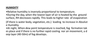 HUMIDITY
•Relative humidity is inversely proportional to temperature.
•During the day, when the lowest layer of air is heated by the ground
surface, RH decreases rapidly. This leads to higher rate of evaporation
(If there is water body, vegetation, etc.) leading to increase in Absolut
e Humidity.
•At night, When dew point temperature is reached, fog formation tak
es place and if there is no further rapid cooling nor air movement, a d
eep layer (40‐50m) of fog develops.
 
